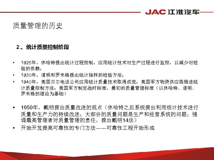 质量管理的历史 2. 、统计质量控制阶段 • • • 1925年，休哈特提出统计过程控制，应用统计技术对生产过程进行监控，以减少对检 验的依赖； 1930年，道明和罗米格提出统计抽样的检验方法； 1940年，美国贝尔电话公司应用统计质量技术取得成效；美国军方物资供应商推进统 计质量控制方法；美国军方制定战时标准，最初的质量管理标准（以休哈特、道明、 罗米格的理论为基础） 1950年，戴明提出质量改进的观点（休哈特之后系统提出利用统计技术进行 质量和生产力的持续改进；大部份的质量问题是生产和经营系统的问题；强