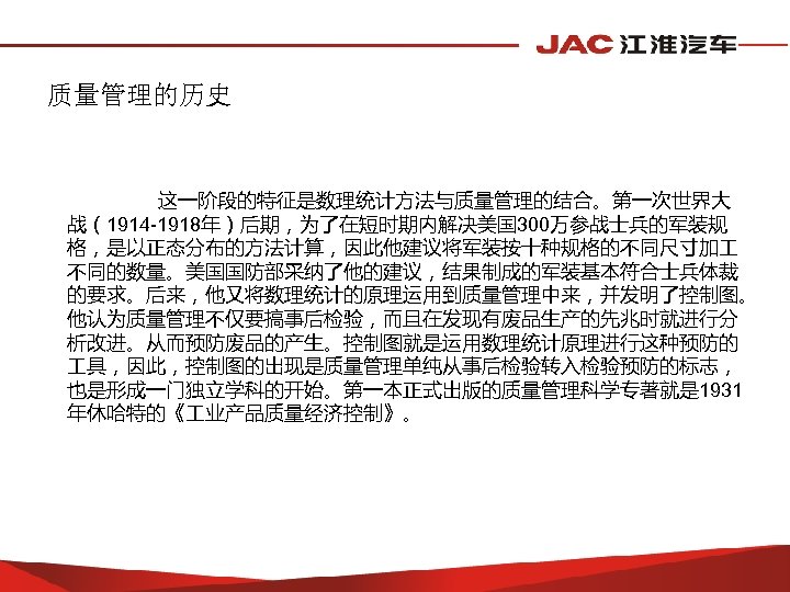 质量管理的历史 这一阶段的特征是数理统计方法与质量管理的结合。第一次世界大 战（1914 -1918年）后期，为了在短时期内解决美国 300万参战士兵的军装规 格，是以正态分布的方法计算，因此他建议将军装按十种规格的不同尺寸加 不同的数量。美国国防部采纳了他的建议，结果制成的军装基本符合士兵体裁 的要求。后来，他又将数理统计的原理运用到质量管理中来，并发明了控制图。 他认为质量管理不仅要搞事后检验，而且在发现有废品生产的先兆时就进行分 析改进。从而预防废品的产生。控制图就是运用数理统计原理进行这种预防的 具，因此，控制图的出现是质量管理单纯从事后检验转入检验预防的标志， 也是形成一门独立学科的开始。第一本正式出版的质量管理科学专著就是 1931 年休哈特的《