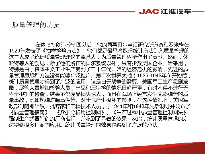 质量管理的历史 在休哈特创造控制图以后，他的同事贝尔电话研究所道奇和罗米格在 1929年发表了《抽样检验方法》。他们都是最早将数理统计方法引入质量管理的， 这三人成了统计质量管理理论的奠基人，为质量管理科学作出了贡献。然而，休 哈特等人的创见，除了他们所在的贝尔系统以外，只有少数美国企业开始采用， 特别是由于资本主义 业生产受到了二十年代开始的经济危机的影响，先进的质 量管理思想和方法没有能够广泛推广。第二次世界大战（1935 -1945年）开始后， 统计质量管理才得到了广泛的应用，这是由于战争的需要。美国军 生产急剧发 展，尽管大量增加检验人员，产品积压待检的情况日趋严重，有时不得不进行无 科学根据的检查，结果不仅废品损失惊人，而且在战场上经常发生武器弹药的质 量事故，比如炮弹炸膛事件等。对士气产生极坏的影响，在这种情况下，美国军