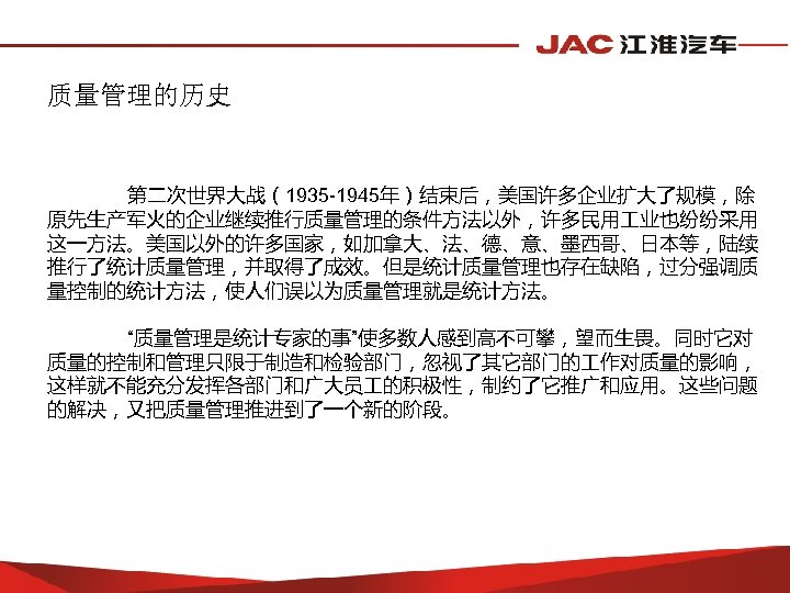质量管理的历史 第二次世界大战（1935 -1945年）结束后，美国许多企业扩大了规模，除 原先生产军火的企业继续推行质量管理的条件方法以外，许多民用 业也纷纷采用 这一方法。美国以外的许多国家，如加拿大、法、德、意、墨西哥、日本等，陆续 推行了统计质量管理，并取得了成效。但是统计质量管理也存在缺陷，过分强调质 量控制的统计方法，使人们误以为质量管理就是统计方法。 “质量管理是统计专家的事”使多数人感到高不可攀，望而生畏。同时它对 质量的控制和管理只限于制造和检验部门，忽视了其它部门的 作对质量的影响， 这样就不能充分发挥各部门和广大员 的积极性，制约了它推广和应用。这些问题 的解决，又把质量管理推进到了一个新的阶段。