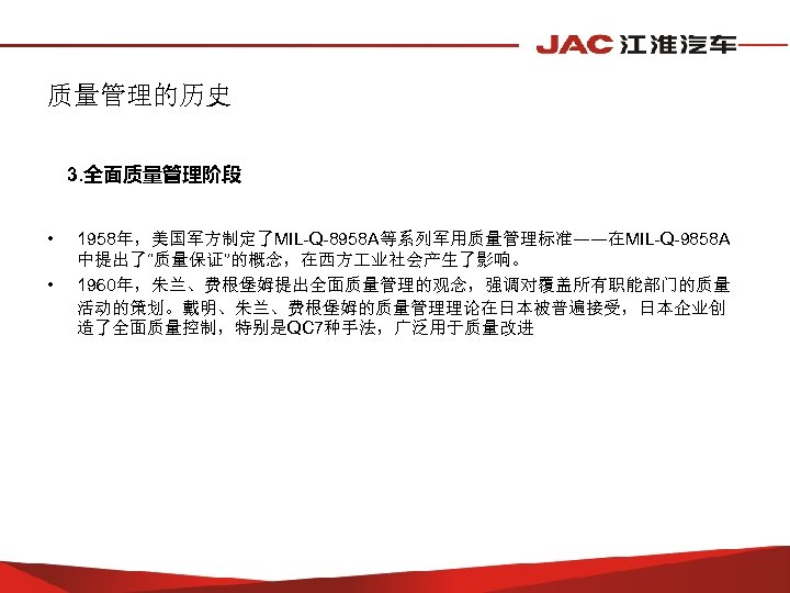 质量管理的历史 3. 全面质量管理阶段 • • 1958年，美国军方制定了MIL-Q-8958 A等系列军用质量管理标准——在MIL-Q-9858 A 中提出了“质量保证”的概念，在西方 业社会产生了影响。 1960年，朱兰、费根堡姆提出全面质量管理的观念，强调对覆盖所有职能部门的质量 活动的策划。戴明、朱兰、费根堡姆的质量管理理论在日本被普遍接受，日本企业创 造了全面质量控制，特别是QC 7种手法，广泛用于质量改进