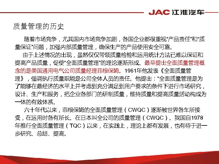 质量管理的历史 随着市场竞争，尤其国内市场竞争加剧，各国企业都很重视“产品责任”和“质 量保证”问题，加强内部质量管理，确保生产的产品使用安全可靠。 由于上述情况的出现，虽然仅仅带领质量检验和运用统计方法已难以保证和 提高产品质量，促使“全面质量管理”的理论逐渐形成。最早提出全面质量管理概 念的是美国通用电气公司质量经理菲根保姆。1961年他发表《全面质量管 理》，强调执行质量职能是公司全体人员的责任。他提出：“全面质量管理是为 了能够在最经济的水平上并考虑到充分满足到用户要求的条件下进行市场研究， 设计、生产和服务，把企业各部门的研制质量，维持质量和提高质量活动构成为 一体的有效体系。 六十年代以来，菲根保姆的全面质量管理（CWQC）逐渐被世界各车所接 受，在运用时各有所长。在日本叫全公司的质量管理（CWQC）。我国自 1978 年推行全面质量管理（TQC）以来，在实践上，理论上都有发展，也有待于进一
