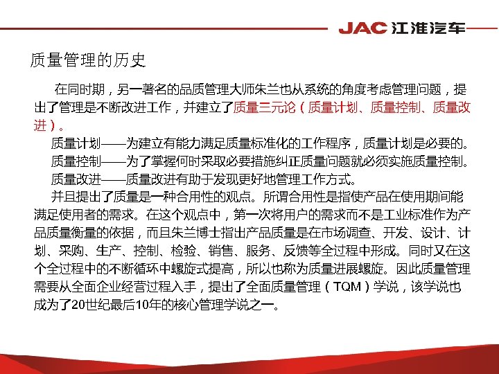 质量管理的历史 在同时期，另一著名的品质管理大师朱兰也从系统的角度考虑管理问题，提 出了管理是不断改进 作，并建立了质量三元论（质量计划、质量控制、质量改 进）。 质量计划——为建立有能力满足质量标准化的 作程序，质量计划是必要的。 质量控制——为了掌握何时采取必要措施纠正质量问题就必须实施质量控制。 质量改进——质量改进有助于发现更好地管理 作方式。 并且提出了质量是一种合用性的观点。所谓合用性是指使产品在使用期间能 满足使用者的需求。在这个观点中，第一次将用户的需求而不是 业标准作为产 品质量衡量的依据，而且朱兰博士指出产品质量是在市场调查、开发、设计、计
