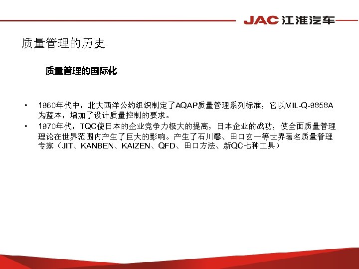 质量管理的历史 质量管理的国际化 • • 1960年代中，北大西洋公约组织制定了AQAP质量管理系列标准，它以MIL-Q-9858 A 为蓝本，增加了设计质量控制的要求。 1970年代，TQC使日本的企业竞争力极大的提高，日本企业的成功，使全面质量管理 理论在世界范围内产生了巨大的影响。产生了石川馨、田口玄一等世界著名质量管理 专家（JIT、KANBEN、KAIZEN、QFD、田口方法、新QC七种 具） 