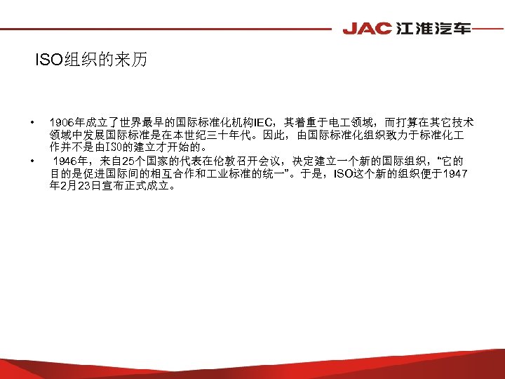ISO组织的来历 • • 1906年成立了世界最早的国际标准化机构IEC，其着重于电 领域，而打算在其它技术 领域中发展国际标准是在本世纪三十年代。因此，由国际标准化组织致力于标准化 作并不是由ISO的建立才开始的。 1946年，来自 25个国家的代表在伦敦召开会议，决定建立一个新的国际组织，“它的 目的是促进国际间的相互合作和 业标准的统一”。于是，ISO这个新的组织便于1947 年 2月23日宣布正式成立。 