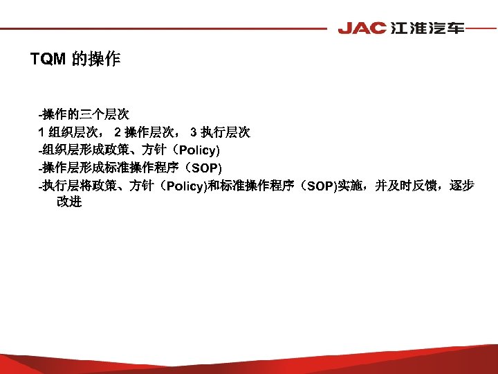 TQM 的操作 -操作的三个层次 1 组织层次， 2 操作层次， 3 执行层次 -组织层形成政策、方针（Policy) -操作层形成标准操作程序（SOP) -执行层将政策、方针（Policy)和标准操作程序（SOP)实施，并及时反馈，逐步 改进 