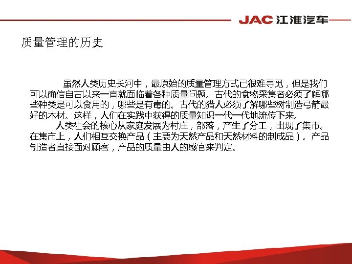 质量管理的历史 虽然人类历史长河中，最原始的质量管理方式已很难寻觅，但是我们 可以确信自古以来一直就面临着各种质量问题。古代的食物采集者必须了解哪 些种类是可以食用的，哪些是有毒的。古代的猎人必须了解哪些树制造弓箭最 好的木材。这样，人们在实践中获得的质量知识一代一代地流传下来。 人类社会的核心从家庭发展为村庄，部落，产生了分 ，出现了集市。 在集市上，人们相互交换产品（主要为天然产品和天然材料的制成品）。产品 制造者直接面对顾客，产品的质量由人的感官来判定。 