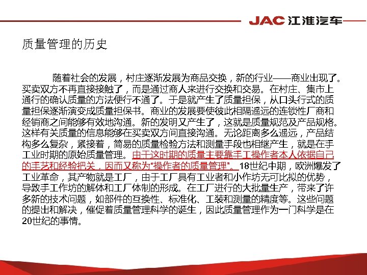 质量管理的历史 随着社会的发展，村庄逐渐发展为商品交换，新的行业——商业出现了。 买卖双方不再直接接触了，而是通过商人来进行交换和交易。在村庄、集市上 通行的确认质量的方法便行不通了。于是就产生了质量担保，从口头行式的质 量担保逐渐演变成质量担保书。商业的发展要使彼此相隔遥远的连锁性厂商和 经销商之间能够有效地沟通。新的发明又产生了，这就是质量规范及产品规格。 这样有关质量的信息能够在买卖双方间直接沟通。无论距离多么遥远，产品结 构多么复杂，紧接着，简易的质量检验方法和测量手段也相继产生，就是在手 业时期的原始质量管理。由于这时期的质量主要靠手 操作者本人依据自己 的手艺和经验把关，因而又称为“操作者的质量管理”。18世纪中期，欧洲爆发了 业革命，其产物就是 厂，由于 厂具有
