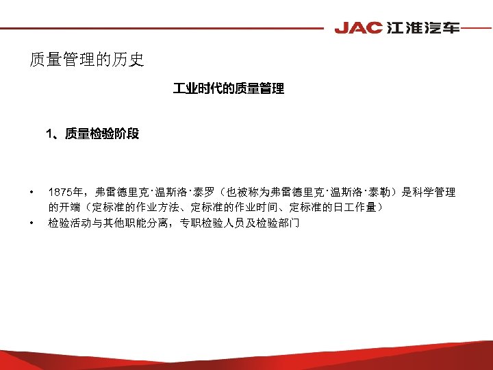 质量管理的历史 业时代的质量管理 1、质量检验阶段 • • 1875年，弗雷德里克·温斯洛·泰罗（也被称为弗雷德里克·温斯洛·泰勒）是科学管理 的开端（定标准的作业方法、定标准的作业时间、定标准的日 作量） 检验活动与其他职能分离，专职检验人员及检验部门 