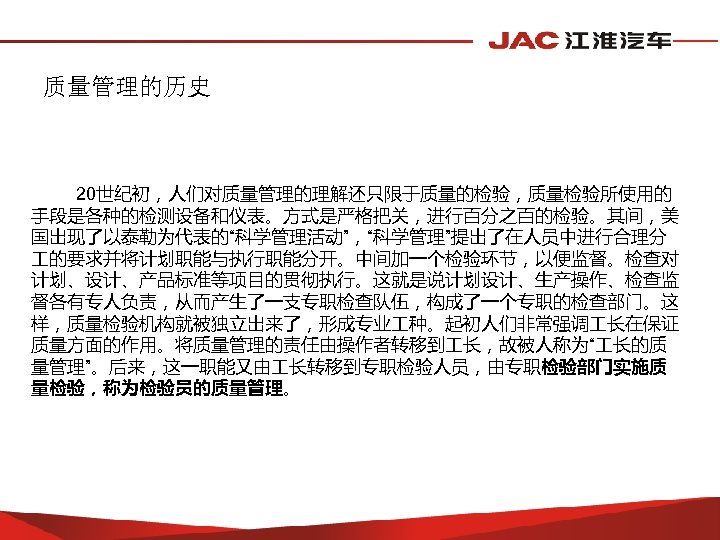 质量管理的历史 20世纪初，人们对质量管理的理解还只限于质量的检验，质量检验所使用的 手段是各种的检测设备和仪表。方式是严格把关，进行百分之百的检验。其间，美 国出现了以泰勒为代表的“科学管理活动”，“科学管理”提出了在人员中进行合理分 的要求并将计划职能与执行职能分开。中间加一个检验环节，以便监督。检查对 计划、设计、产品标准等项目的贯彻执行。这就是说计划设计、生产操作、检查监 督各有专人负责，从而产生了一支专职检查队伍，构成了一个专职的检查部门。这 样，质量检验机构就被独立出来了，形成专业 种。起初人们非常强调 长在保证 质量方面的作用。将质量管理的责任由操作者转移到 长，故被人称为“ 长的质 量管理”。后来，这一职能又由