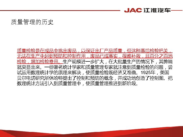 质量管理的历史 质量检验是在成品中挑出废品，以保证出厂产品质量，但这种事后检验把关， 无法在生产中起到预防和控制作用，废品已成事实，很难补救，且百分之百地 检验，增加检验费用。生产规模进一步扩大，在大批量生产的情况下，其弊端 就突显出来。一些著名统计学家和质量管理专家就注意到质量检验的问题，尝 试运用数理统计学的原理来解决，使质量检验既经济又准确。1925年，美国 贝尔电话研究所休哈特提出了控制和预防的概念，并成功地创造了控制图。把 数理统计方法引入到质量管理中，使质量管理推进到新阶段。 