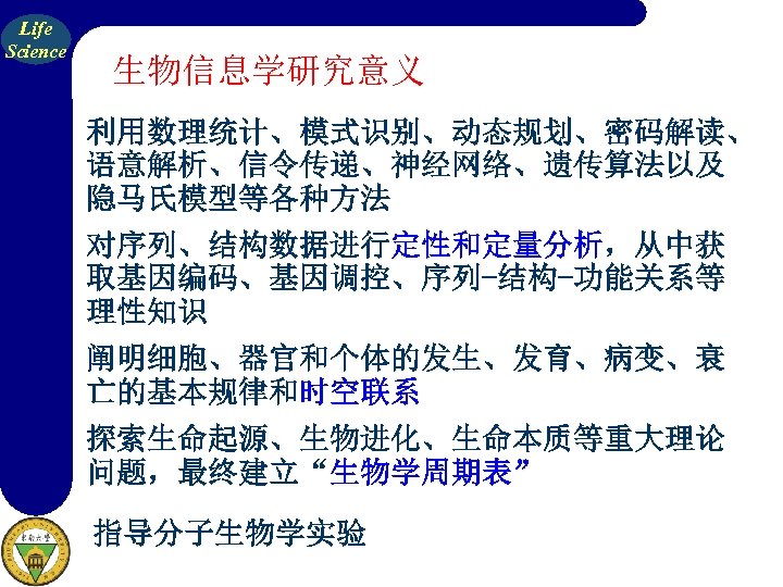 Life Science 生物信息学研究意义 利用数理统计、模式识别、动态规划、密码解读、 语意解析、信令传递、神经网络、遗传算法以及 隐马氏模型等各种方法 对序列、结构数据进行定性和定量分析，从中获 取基因编码、基因调控、序列-结构-功能关系等 理性知识 阐明细胞、器官和个体的发生、发育、病变、衰 亡的基本规律和时空联系 探索生命起源、生物进化、生命本质等重大理论 问题，最终建立“生物学周期表” 指导分子生物学实验