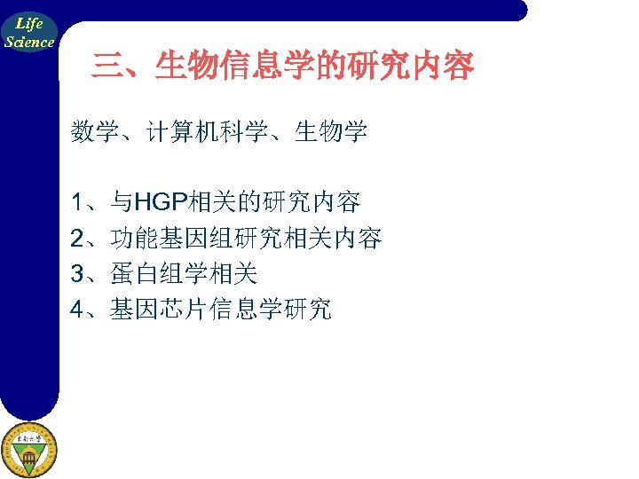 Life Science 三、生物信息学的研究内容 数学、计算机科学、生物学 1、与HGP相关的研究内容 2、功能基因组研究相关内容 3、蛋白组学相关 4、基因芯片信息学研究 
