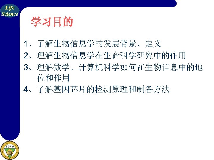 Life Science 学习目的 1、了解生物信息学的发展背景、定义 2、理解生物信息学在生命科学研究中的作用 3、理解数学、计算机科学如何在生物信息中的地 位和作用 4、了解基因芯片的检测原理和制备方法 
