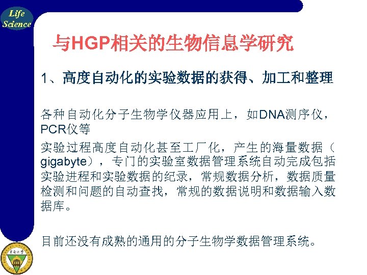 Life Science 与HGP相关的生物信息学研究 1、高度自动化的实验数据的获得、加 和整理 各种自动化分子生物学仪器应用上，如DNA测序仪， PCR仪等 实验过程高度自动化甚至 厂化，产生的海量数据（ gigabyte），专门的实验室数据管理系统自动完成包括 实验进程和实验数据的纪录，常规数据分析，数据质量 检测和问题的自动查找，常规的数据说明和数据输入数 据库。 目前还没有成熟的通用的分子生物学数据管理系统。