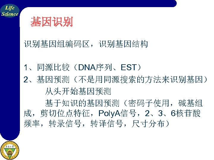 Life Science 基因识别 识别基因组编码区，识别基因结构 1、同源比较（DNA序列、EST） 2、基因预测（不是用同源搜索的方法来识别基因） 从头开始基因预测 基于知识的基因预测（密码子使用，碱基组 成，剪切位点特征，Poly. A信号，2、3、6核苷酸 频率，转录信号，转译信号，尺寸分布） 