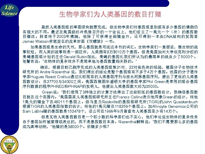 Life Science 生物学家们为人类基因的数目打赌 虽然人类基因组的草图很快就要完成，但生物学家们对基因组里到底有多少基因的猜测仍 有极大的不同。最近在美国纽约冷泉港召开的一个会议上，他们设立了一美元一个（次）的基因数 目赌注。胜者将于2003年揭晓，他除了可获得全部赌金外，还可得到一本由DNA结构的发现者 James Watson亲笔签名的皮革封面《双螺旋》一书。 如果基因组是生命的天书，那么基因就是写成这本书的词汇。生物学家们一直假设，微生物的故 事较短，而人类的故事则是一部巨作，人类拥有8万到 10万个基因。但是美国加州大学伯克利分校的 果蝇基因组计划的主任Gerald Rubin指出，果蝇的基因比我们所认为的最简单的线虫少了5000个。 他警告说：“生物体的复杂性并不是简单地与基因数量相关联的。”