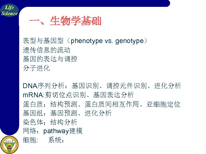 Life Science 一、生物学基础 表型与基因型（phenotype vs. genotype） 遗传信息的流动 基因的表达与调控 分子进化 DNA序列分析：基因识别、调控元件识别、进化分析 m. RNA: 剪切位点识别、基因表达分析 蛋白质：结构预测、蛋白质间相互作用、亚细胞定位