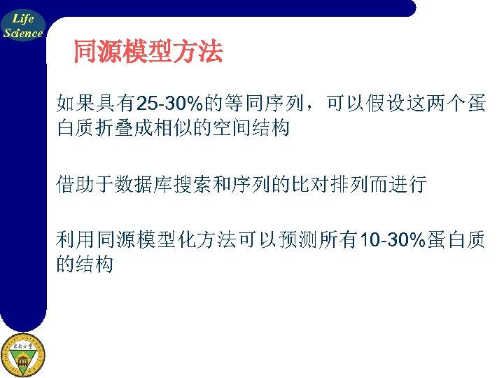 Life Science 同源模型方法 如果具有25 -30%的等同序列，可以假设这两个蛋 白质折叠成相似的空间结构 借助于数据库搜索和序列的比对排列而进行 利用同源模型化方法可以预测所有10 -30%蛋白质 的结构 