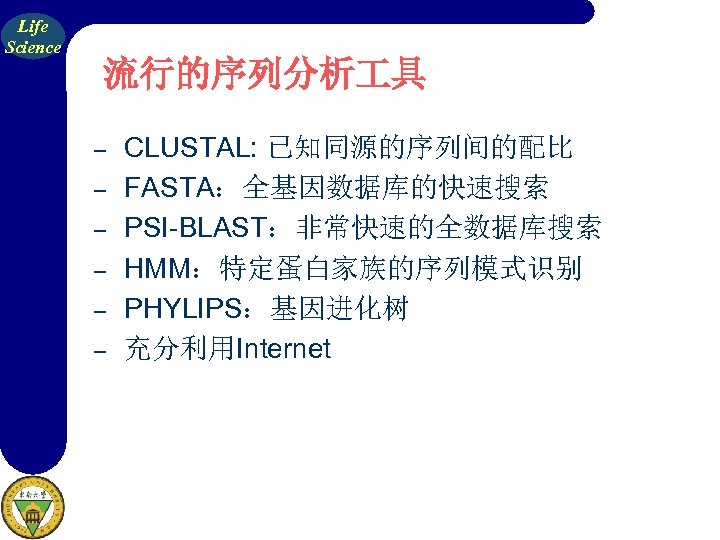 Life Science 流行的序列分析 具 – – – CLUSTAL: 已知同源的序列间的配比 FASTA：全基因数据库的快速搜索 PSI-BLAST：非常快速的全数据库搜索 HMM：特定蛋白家族的序列模式识别 PHYLIPS：基因进化树 充分利用Internet
