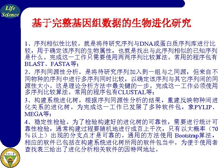 Life Science 基于完整基因组数据的生物进化研究 1、序列相似性比较。就是将待研究序列与DNA或蛋白质序列库进行比 较，用于确定该序列的生物属性，也就是找出与此序列相似的已知序列 是什么。完成这一 作只需要使用两两序列比较算法。常用的程序包有 BLAST、FASTA等； 2、序列同源性分析。是将待研究序列加入到一组与之同源，但来自不 同物种的序列中进行多序列同时比较，以确定该序列与其它序列间的同 源性大小。这是理论分析方法中最关键的一步。完成这一 作必须使用 多序列比较算法。常用的程序包有CLUSTAL等； 3、构建系统进化树。根据序列同源性分析的结果，重建反映物种间进