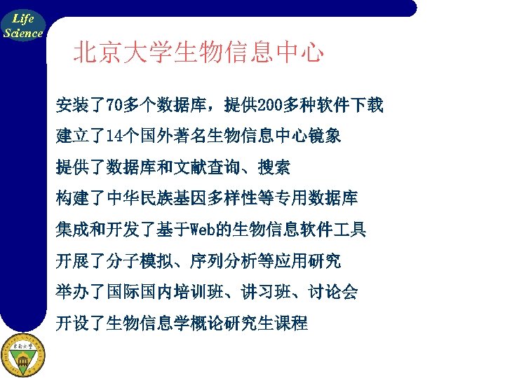 Life Science 北京大学生物信息中心 安装了70多个数据库，提供 200多种软件下载 建立了14个国外著名生物信息中心镜象 提供了数据库和文献查询、搜索 构建了中华民族基因多样性等专用数据库 集成和开发了基于Web的生物信息软件 具 开展了分子模拟、序列分析等应用研究 举办了国际国内培训班、讲习班、讨论会 开设了生物信息学概论研究生课程 