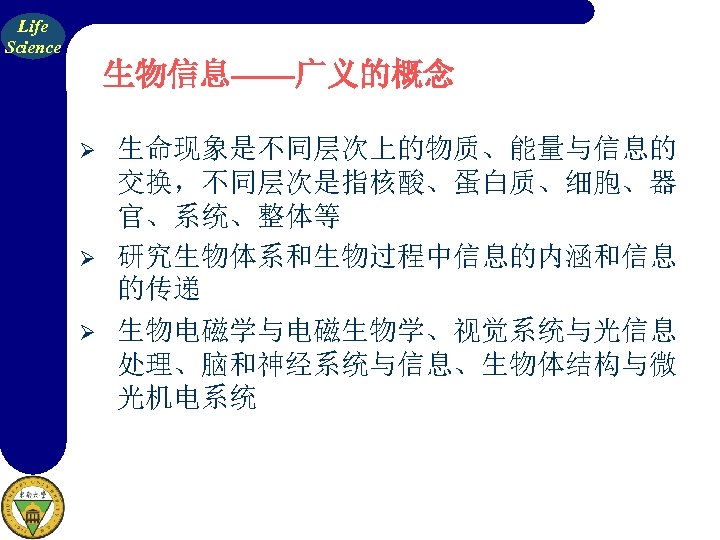 Life Science 生物信息——广义的概念 Ø Ø Ø 生命现象是不同层次上的物质、能量与信息的 交换，不同层次是指核酸、蛋白质、细胞、器 官、系统、整体等 研究生物体系和生物过程中信息的内涵和信息 的传递 生物电磁学与电磁生物学、视觉系统与光信息 处理、脑和神经系统与信息、生物体结构与微 光机电系统