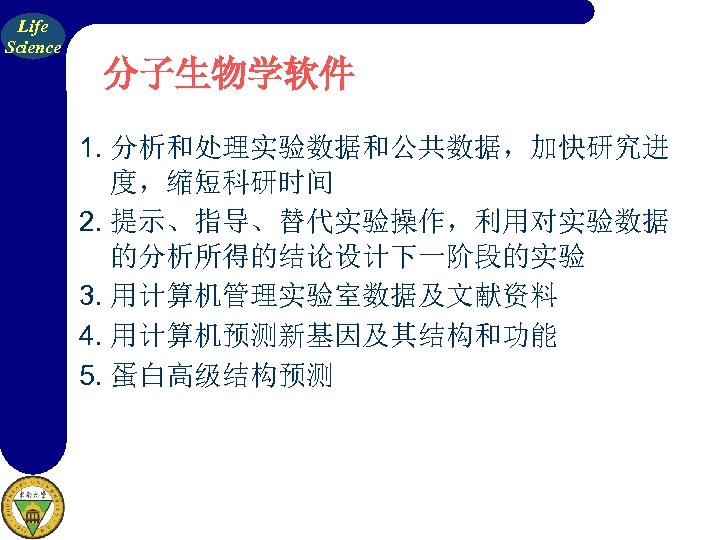 Life Science 分子生物学软件 1. 分析和处理实验数据和公共数据，加快研究进 度，缩短科研时间 2. 提示、指导、替代实验操作，利用对实验数据 的分析所得的结论设计下一阶段的实验 3. 用计算机管理实验室数据及文献资料 4. 用计算机预测新基因及其结构和功能 5.