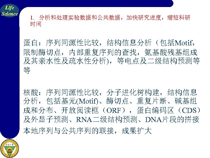 Life Science 1. 分析和处理实验数据和公共数据，加快研究进度，缩短科研 时间 蛋白：序列同源性比较，结构信息分析（包括Motif， 限制酶切点，内部重复序列的查找，氨基酸残基组成 及其亲水性及疏水性分析)，等电点及二级结构预测等 等 核酸：序列同源性比较，分子进化树构建，结构信息 分析，包括基元(Motif)、酶切点、重复片断、碱基组 成和分布、开放阅读框（ORF），蛋白编码区（CDS） 及外显子预测、RNA二级结构预测、DNA片段的拼接 本地序列与公共序列的联接，成果扩大