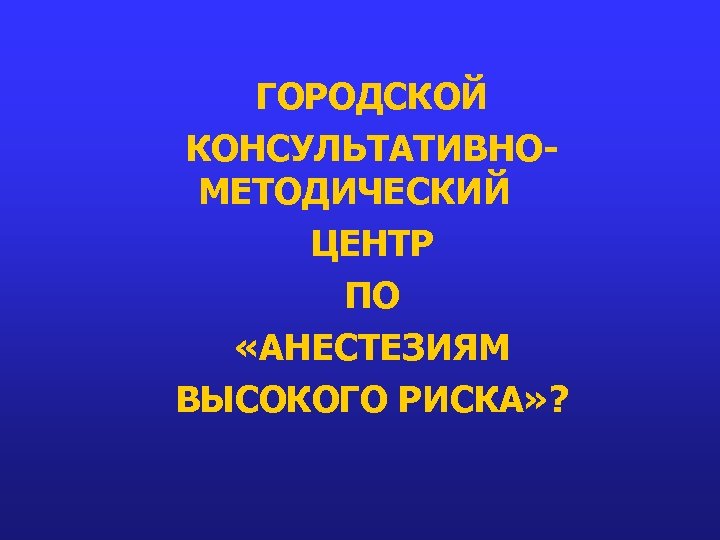 ГОРОДСКОЙ КОНСУЛЬТАТИВНОМЕТОДИЧЕСКИЙ ЦЕНТР ПО «АНЕСТЕЗИЯМ ВЫСОКОГО РИСКА» ? 