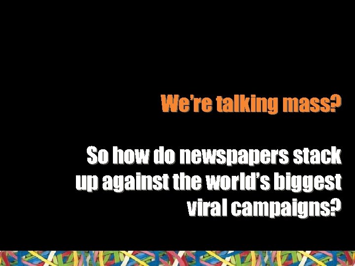 We’re talking mass? So how do newspapers stack up against the world’s biggest viral