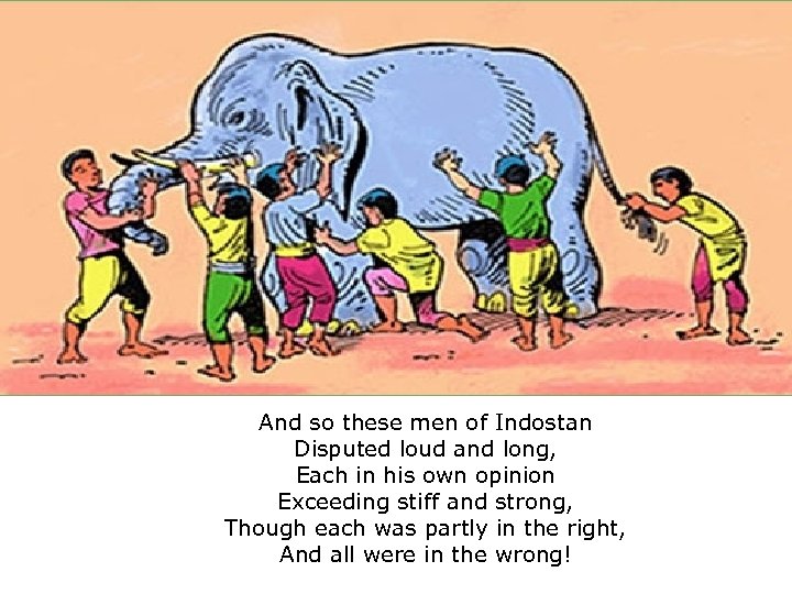 And so these men of Indostan Disputed loud and long, Each in his own