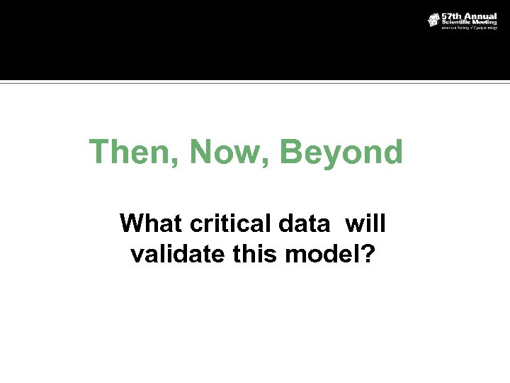Then, Now, Beyond What critical data will validate this model? 