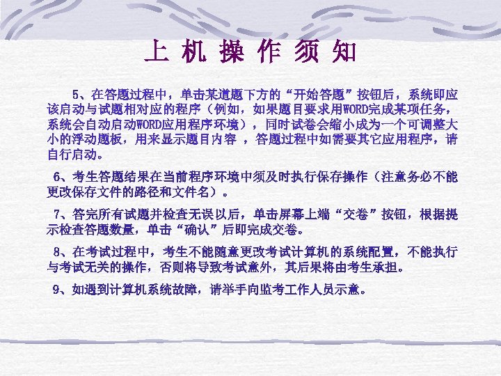 上 机 操 作 须 知 5、在答题过程中，单击某道题下方的“开始答题”按钮后，系统即应 该启动与试题相对应的程序（例如，如果题目要求用WORD完成某项任务， 系统会自动启动WORD应用程序环境），同时试卷会缩小成为一个可调整大 小的浮动题板，用来显示题目内容 ，答题过程中如需要其它应用程序，请 自行启动。 6、考生答题结果在当前程序环境中须及时执行保存操作（注意务必不能 更改保存文件的路径和文件名）。