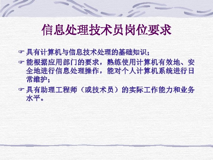信息处理技术员岗位要求 F 具有计算机与信息技术处理的基础知识； F 能根据应用部门的要求，熟练使用计算机有效地、安 全地进行信息处理操作，能对个人计算机系统进行日 常维护； F 具有助理 程师（或技术员）的实际 作能力和业务 水平。 