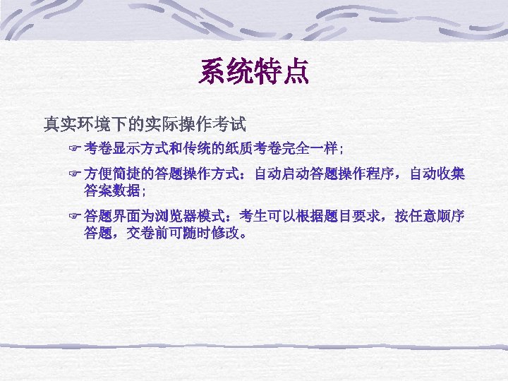 系统特点 真实环境下的实际操作考试 F 考卷显示方式和传统的纸质考卷完全一样; F 方便简捷的答题操作方式：自动启动答题操作程序，自动收集 答案数据; F 答题界面为浏览器模式：考生可以根据题目要求，按任意顺序 答题，交卷前可随时修改。 