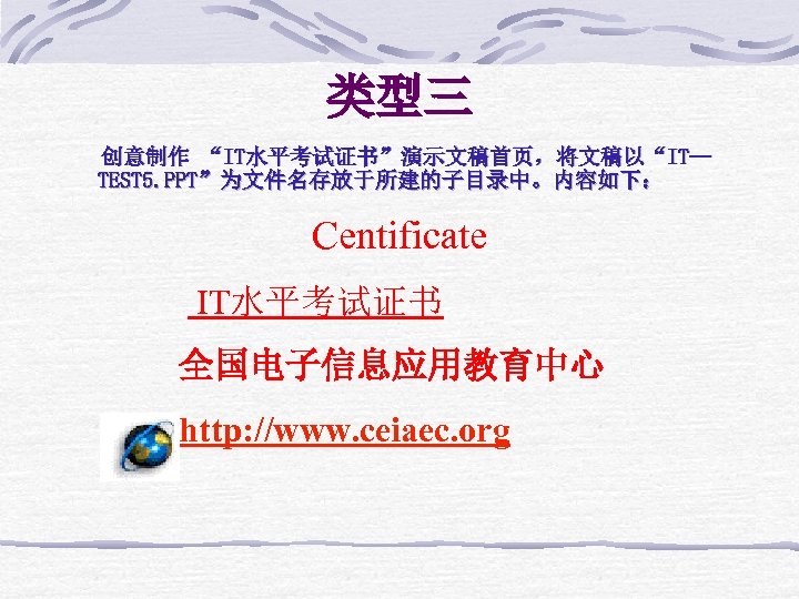 类型三 创意制作 “IT水平考试证书”演示文稿首页，将文稿以“IT— TEST 5. PPT”为文件名存放于所建的子目录中。内容如下： Centificate IT水平考试证书 全国电子信息应用教育中心 http: //www. ceiaec. org 