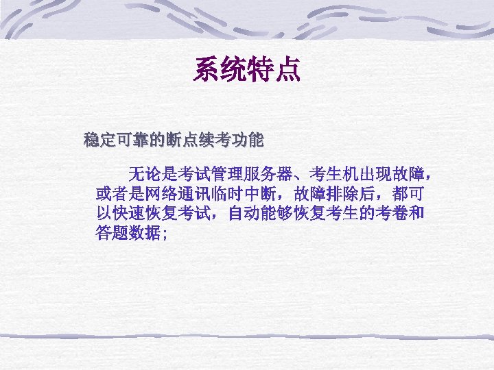 系统特点 稳定可靠的断点续考功能 无论是考试管理服务器、考生机出现故障， 或者是网络通讯临时中断，故障排除后，都可 以快速恢复考试，自动能够恢复考生的考卷和 答题数据; 