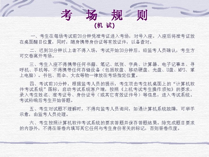 考 场 规 则 (机 试) 一、考生在每场考试前20分钟凭准考证进入考场，对号入座。入座后将准考证放 在桌面醒目位置，同时，随身携带身份证等有效证件，以备查对。 二、迟到 30分钟以上者不得入场，考试开始30分钟后，经监考人员确认，考生方 可交卷离开考场。 三、考生入座不得携带任何书籍、笔记、纸张、字典、计算器、电子记事本、寻 呼机、手机等，不得携带任何存储设备（包括软盘、移动硬盘、光盘、U盘、MP 3、掌