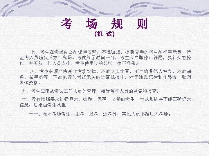 考 场 规 则 (机 试) 七、考生在考场内必须保持安静，不准吸烟。提前交卷的考生须举手示意，待 监考人员确认后方可离场。考试终了时间一到，考生应立即停止答题，执行交卷操 作，并听从 作人员安排。考生使用过的纸张一律不准带走。 八、考生必须严格遵守考场纪律，不准交头接耳，不准偷看他人答卷，不准递 条、做手势等；不准执行与考试无关的计算机操作，对于违反纪律和作弊者，取消 考试资格。 九、考生应服从考试