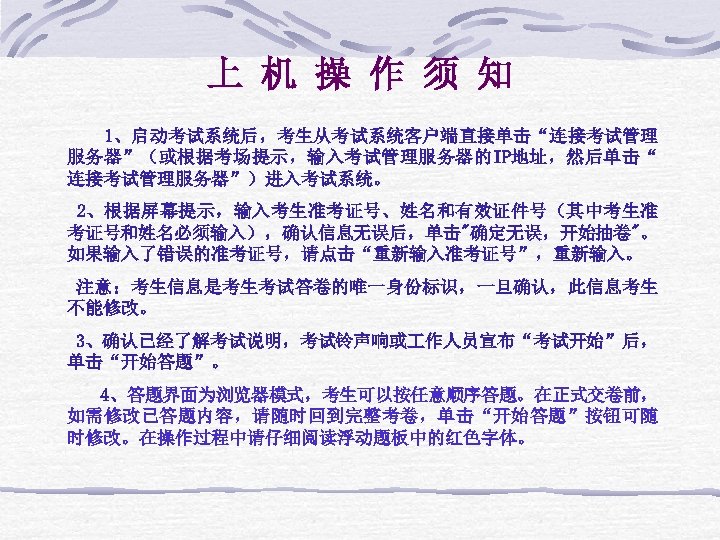 上 机 操 作 须 知 1、启动考试系统后，考生从考试系统客户端直接单击“连接考试管理 服务器”（或根据考场提示，输入考试管理服务器的IP地址，然后单击“ 连接考试管理服务器”）进入考试系统。 2、根据屏幕提示，输入考生准考证号、姓名和有效证件号（其中考生准 考证号和姓名必须输入），确认信息无误后，单击"确定无误，开始抽卷"。 如果输入了错误的准考证号，请点击“重新输入准考证号”，重新输入。 注意：考生信息是考生考试答卷的唯一身份标识，一旦确认，此信息考生 不能修改。