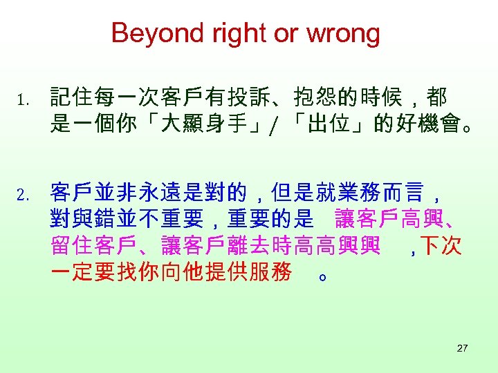 Beyond right or wrong 1. 記住每一次客戶有投訴、抱怨的時候，都 是一個你「大顯身手」/ 「出位」的好機會。 2. 客戶並非永遠是對的，但是就業務而言， 對與錯並不重要，重要的是 讓客戶高興、 留住客戶、讓客戶離去時高高興興 ，