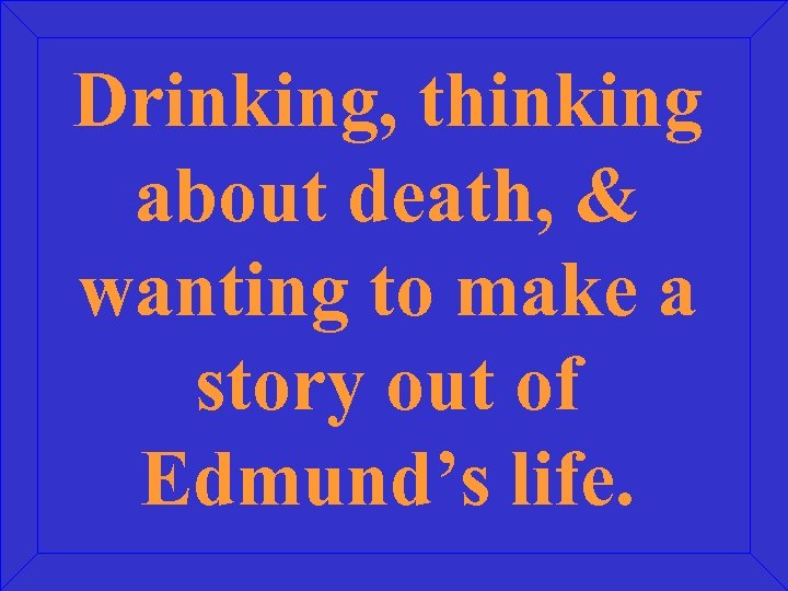 Drinking, thinking about death, & wanting to make a story out of Edmund’s life.