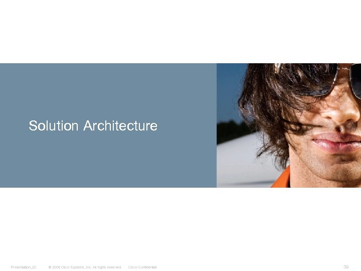 Solution Architecture Presentation_ID © 2006 Cisco Systems, Inc. All rights reserved. Cisco Confidential 39