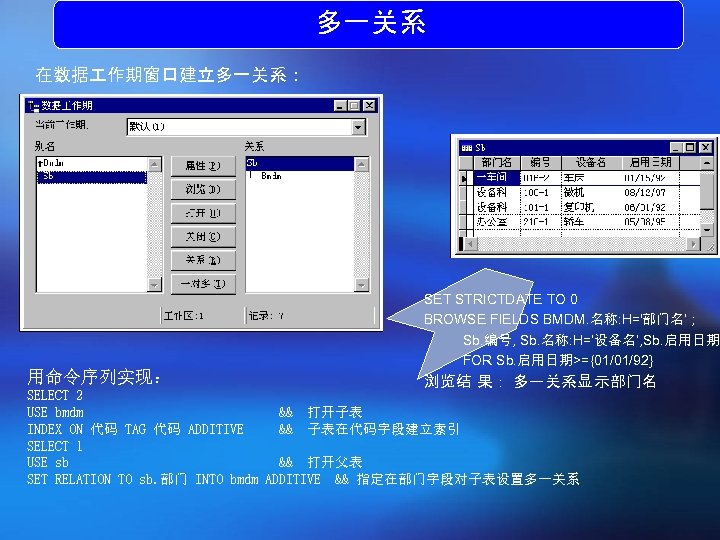 多一关系 在数据 作期窗口建立多一关系： 用命令序列实现： SET STRICTDATE TO 0 BROWSE FIELDS BMDM. 名称: H='部门名‘ ;