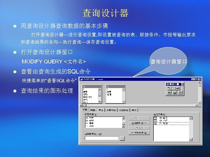查询设计器 l 用查询设计器查询数据的基本步骤 打开查询设计器—进行查询设置, 即设置被查询的表、联接条件、字段等输出要求 和查询结果的去向—执行查询—保存查询设置。 l 打开查询设计器窗口 MODIFY QUERY <文件名> l 查看由查询生成的SQL命令 快捷菜单的“查看SQL命令”