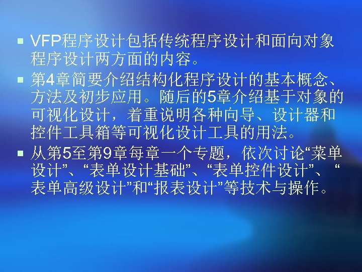 ¡ VFP程序设计包括传统程序设计和面向对象 程序设计两方面的内容。 ¡ 第 4章简要介绍结构化程序设计的基本概念、 方法及初步应用。随后的5章介绍基于对象的 可视化设计，着重说明各种向导、设计器和 控件 具箱等可视化设计 具的用法。 ¡ 从第 5至第