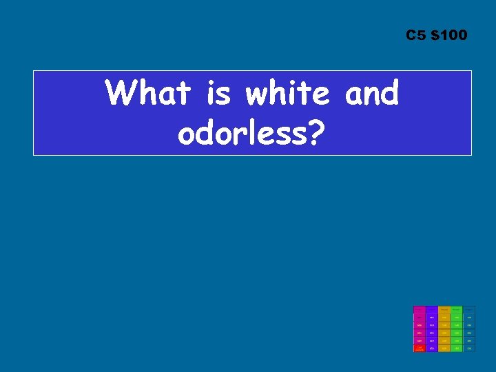 C 5 $100 What is white and odorless? 
