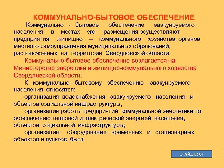 КОММУНАЛЬНО-БЫТОВОЕ ОБЕСПЕЧЕНИЕ Коммунально - бытовое обеспечение эвакуируемого населения в местах его размещения осуществляют предприятия