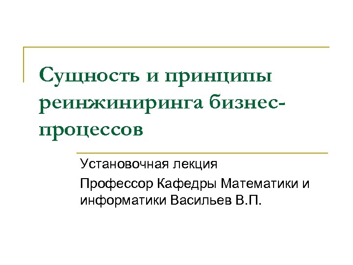 Сущность и принципы реинжиниринга бизнеспроцессов Установочная лекция Профессор Кафедры Математики и информатики Васильев В.